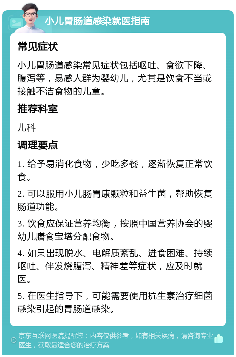 小儿胃肠道感染就医指南 常见症状 小儿胃肠道感染常见症状包括呕吐、食欲下降、腹泻等，易感人群为婴幼儿，尤其是饮食不当或接触不洁食物的儿童。 推荐科室 儿科 调理要点 1. 给予易消化食物，少吃多餐，逐渐恢复正常饮食。 2. 可以服用小儿肠胃康颗粒和益生菌，帮助恢复肠道功能。 3. 饮食应保证营养均衡，按照中国营养协会的婴幼儿膳食宝塔分配食物。 4. 如果出现脱水、电解质紊乱、进食困难、持续呕吐、伴发烧腹泻、精神差等症状，应及时就医。 5. 在医生指导下，可能需要使用抗生素治疗细菌感染引起的胃肠道感染。