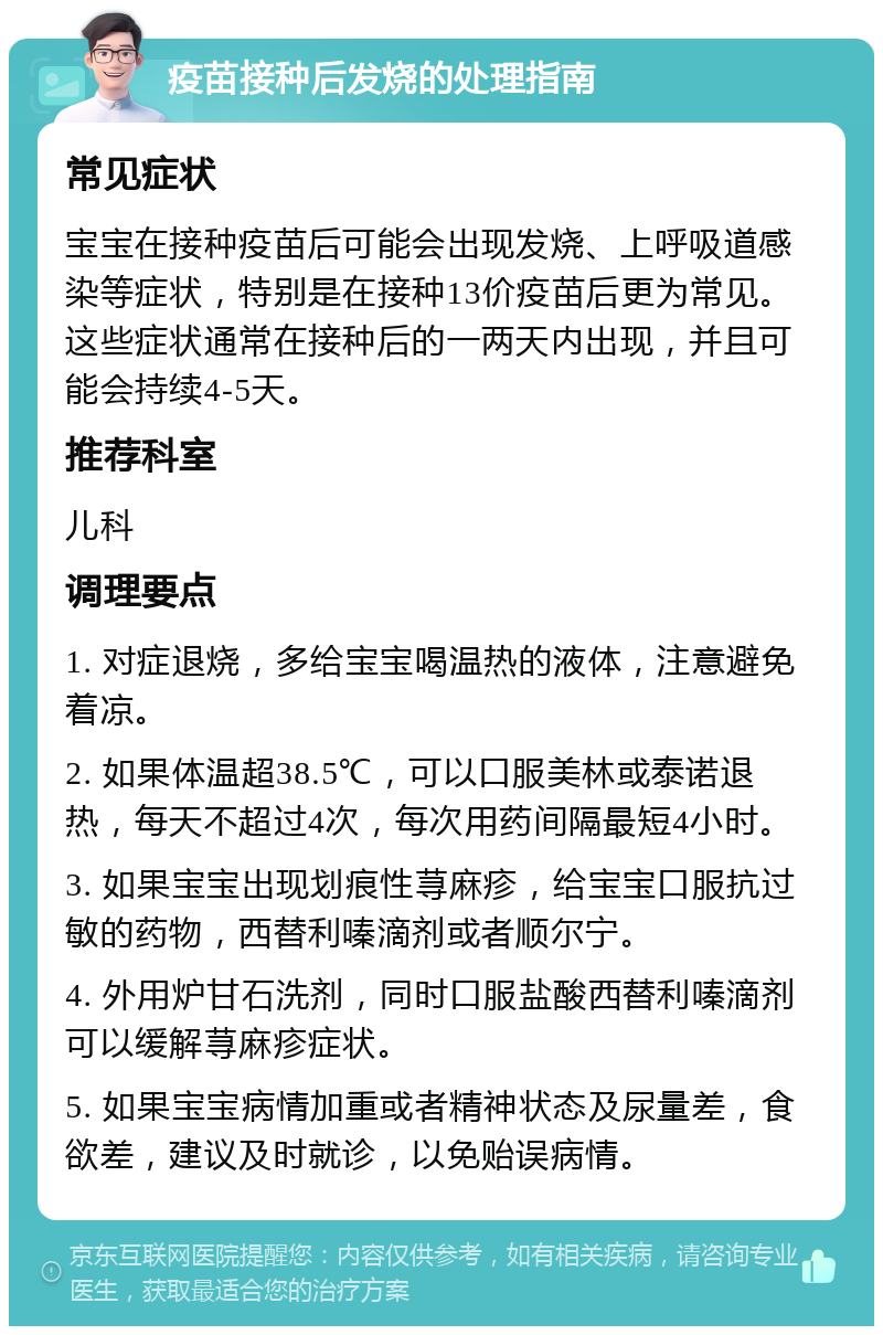 疫苗接种后发烧的处理指南 常见症状 宝宝在接种疫苗后可能会出现发烧、上呼吸道感染等症状，特别是在接种13价疫苗后更为常见。这些症状通常在接种后的一两天内出现，并且可能会持续4-5天。 推荐科室 儿科 调理要点 1. 对症退烧，多给宝宝喝温热的液体，注意避免着凉。 2. 如果体温超38.5℃，可以口服美林或泰诺退热，每天不超过4次，每次用药间隔最短4小时。 3. 如果宝宝出现划痕性荨麻疹，给宝宝口服抗过敏的药物，西替利嗪滴剂或者顺尔宁。 4. 外用炉甘石洗剂，同时口服盐酸西替利嗪滴剂可以缓解荨麻疹症状。 5. 如果宝宝病情加重或者精神状态及尿量差，食欲差，建议及时就诊，以免贻误病情。