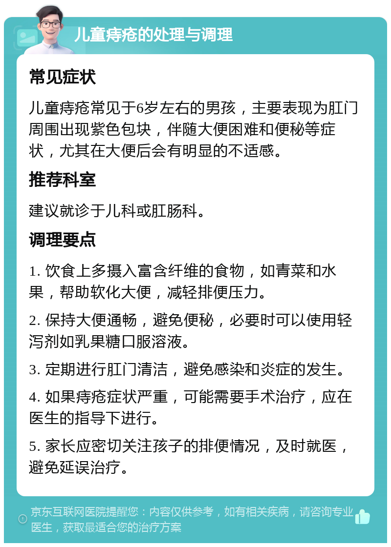 儿童痔疮的处理与调理 常见症状 儿童痔疮常见于6岁左右的男孩，主要表现为肛门周围出现紫色包块，伴随大便困难和便秘等症状，尤其在大便后会有明显的不适感。 推荐科室 建议就诊于儿科或肛肠科。 调理要点 1. 饮食上多摄入富含纤维的食物，如青菜和水果，帮助软化大便，减轻排便压力。 2. 保持大便通畅，避免便秘，必要时可以使用轻泻剂如乳果糖口服溶液。 3. 定期进行肛门清洁，避免感染和炎症的发生。 4. 如果痔疮症状严重，可能需要手术治疗，应在医生的指导下进行。 5. 家长应密切关注孩子的排便情况，及时就医，避免延误治疗。