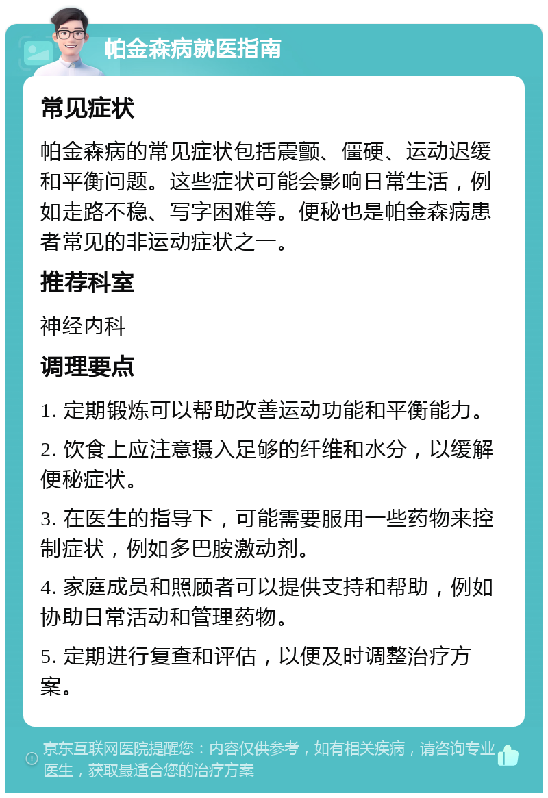 帕金森病就医指南 常见症状 帕金森病的常见症状包括震颤、僵硬、运动迟缓和平衡问题。这些症状可能会影响日常生活，例如走路不稳、写字困难等。便秘也是帕金森病患者常见的非运动症状之一。 推荐科室 神经内科 调理要点 1. 定期锻炼可以帮助改善运动功能和平衡能力。 2. 饮食上应注意摄入足够的纤维和水分，以缓解便秘症状。 3. 在医生的指导下，可能需要服用一些药物来控制症状，例如多巴胺激动剂。 4. 家庭成员和照顾者可以提供支持和帮助，例如协助日常活动和管理药物。 5. 定期进行复查和评估，以便及时调整治疗方案。