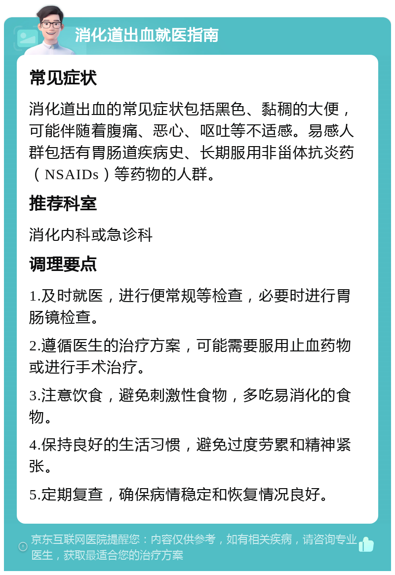 消化道出血就医指南 常见症状 消化道出血的常见症状包括黑色、黏稠的大便，可能伴随着腹痛、恶心、呕吐等不适感。易感人群包括有胃肠道疾病史、长期服用非甾体抗炎药（NSAIDs）等药物的人群。 推荐科室 消化内科或急诊科 调理要点 1.及时就医，进行便常规等检查，必要时进行胃肠镜检查。 2.遵循医生的治疗方案，可能需要服用止血药物或进行手术治疗。 3.注意饮食，避免刺激性食物，多吃易消化的食物。 4.保持良好的生活习惯，避免过度劳累和精神紧张。 5.定期复查，确保病情稳定和恢复情况良好。