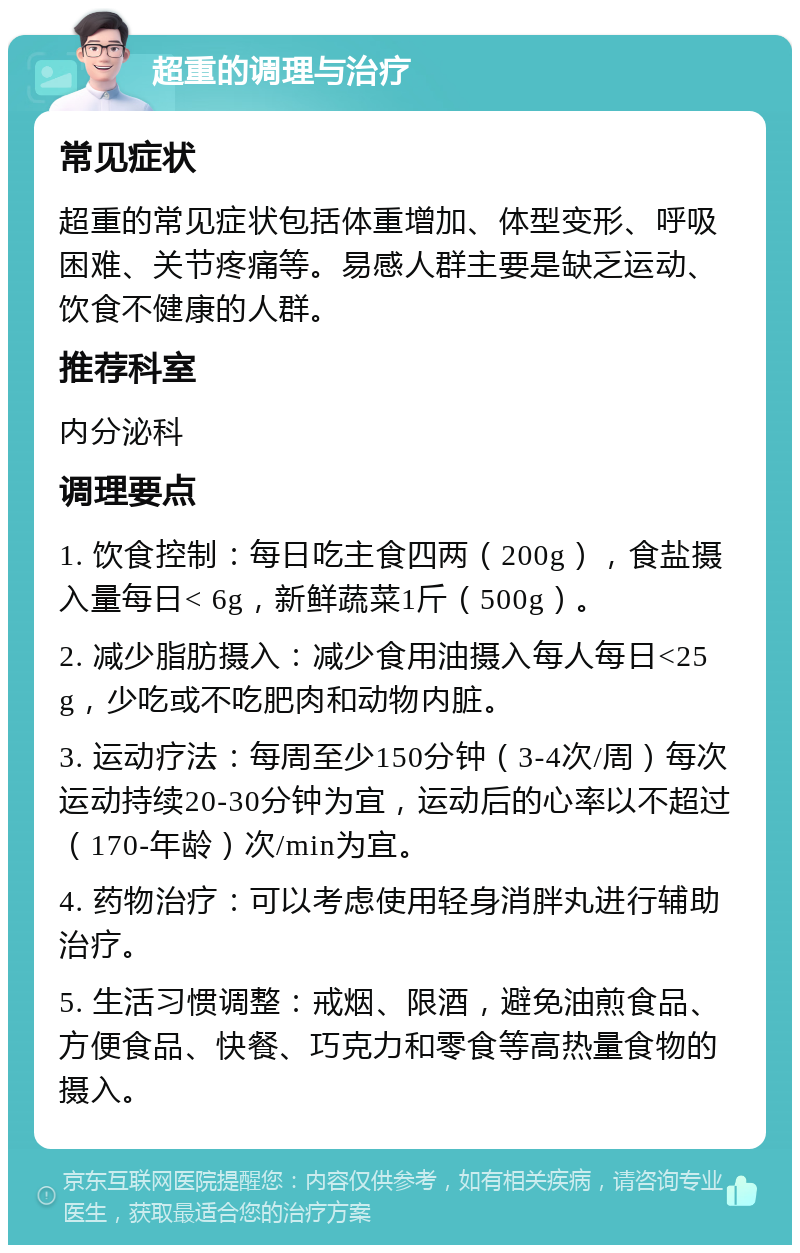 超重的调理与治疗 常见症状 超重的常见症状包括体重增加、体型变形、呼吸困难、关节疼痛等。易感人群主要是缺乏运动、饮食不健康的人群。 推荐科室 内分泌科 调理要点 1. 饮食控制：每日吃主食四两（200g），食盐摄入量每日< 6g，新鲜蔬菜1斤（500g）。 2. 减少脂肪摄入：减少食用油摄入每人每日<25g，少吃或不吃肥肉和动物内脏。 3. 运动疗法：每周至少150分钟（3-4次/周）每次运动持续20-30分钟为宜，运动后的心率以不超过（170-年龄）次/min为宜。 4. 药物治疗：可以考虑使用轻身消胖丸进行辅助治疗。 5. 生活习惯调整：戒烟、限酒，避免油煎食品、方便食品、快餐、巧克力和零食等高热量食物的摄入。