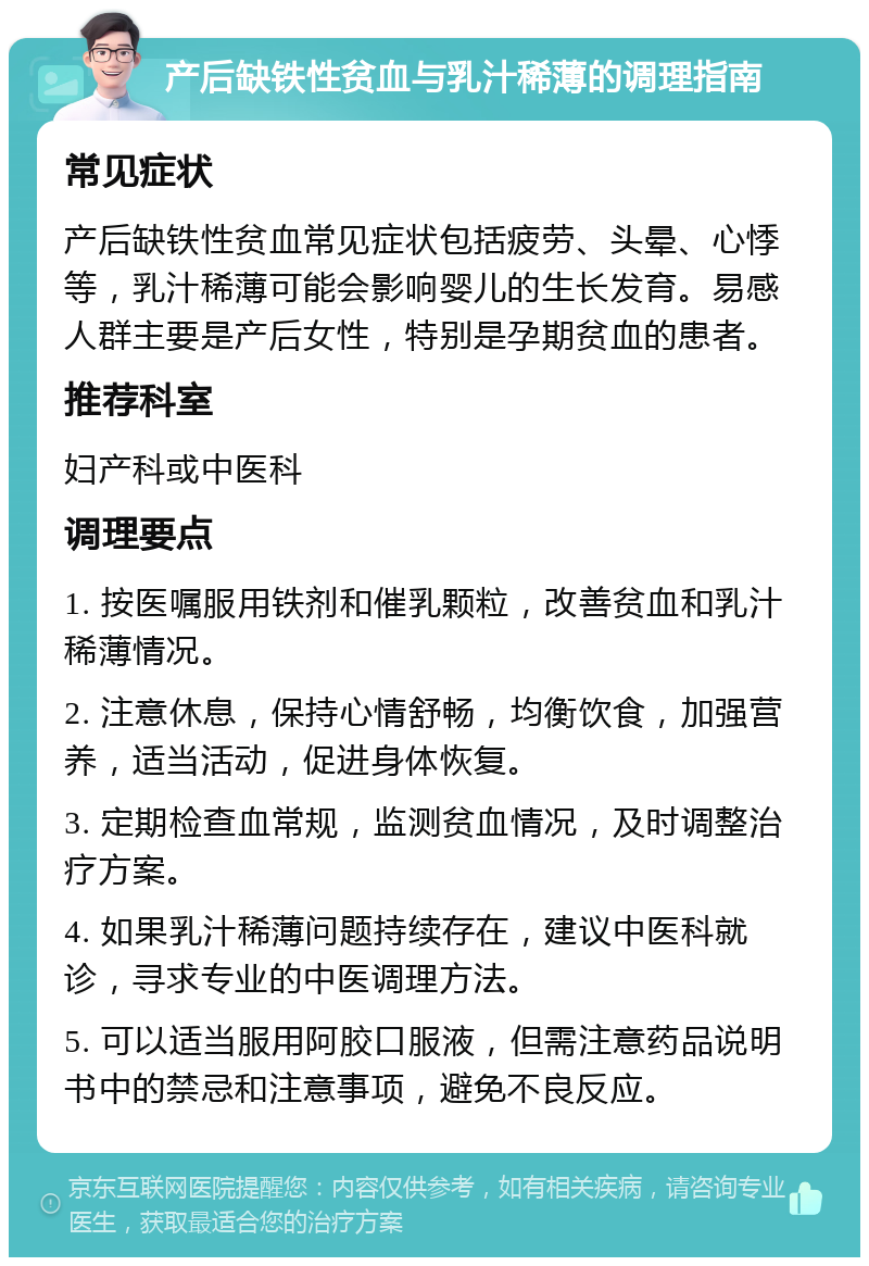 产后缺铁性贫血与乳汁稀薄的调理指南 常见症状 产后缺铁性贫血常见症状包括疲劳、头晕、心悸等，乳汁稀薄可能会影响婴儿的生长发育。易感人群主要是产后女性，特别是孕期贫血的患者。 推荐科室 妇产科或中医科 调理要点 1. 按医嘱服用铁剂和催乳颗粒，改善贫血和乳汁稀薄情况。 2. 注意休息，保持心情舒畅，均衡饮食，加强营养，适当活动，促进身体恢复。 3. 定期检查血常规，监测贫血情况，及时调整治疗方案。 4. 如果乳汁稀薄问题持续存在，建议中医科就诊，寻求专业的中医调理方法。 5. 可以适当服用阿胶口服液，但需注意药品说明书中的禁忌和注意事项，避免不良反应。