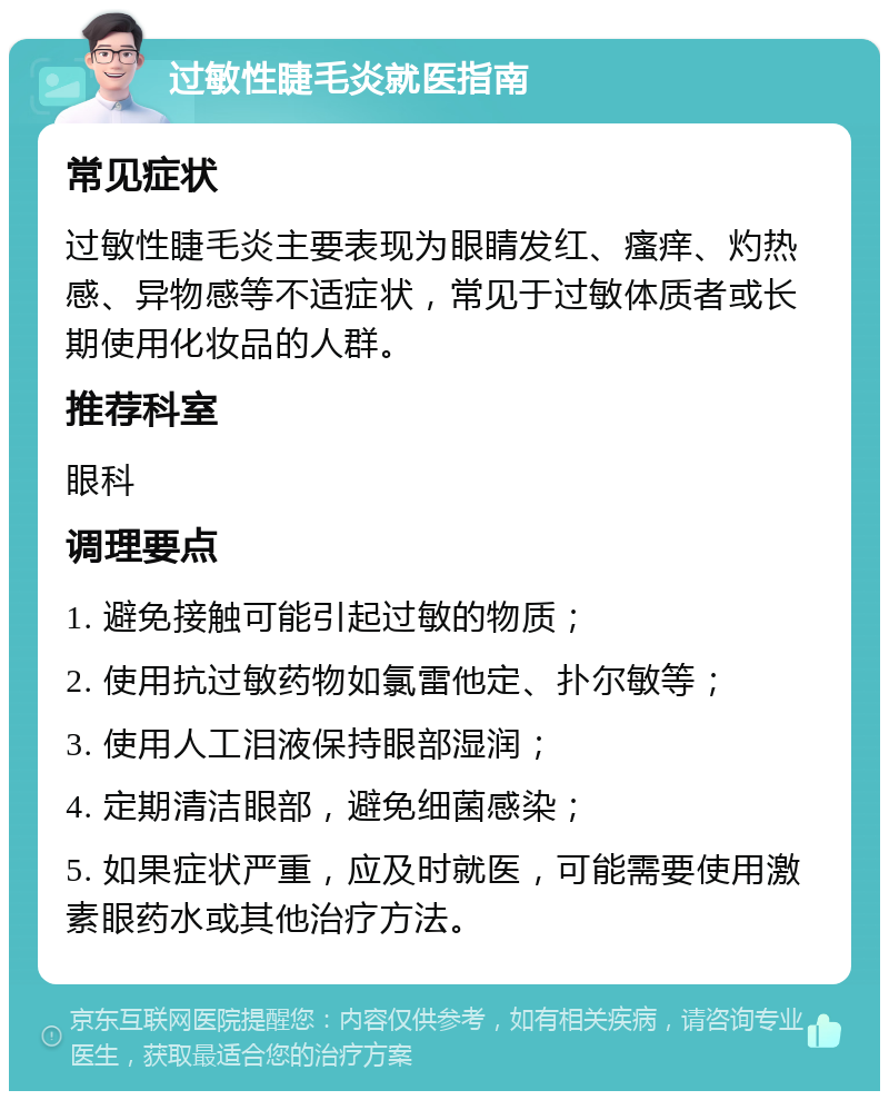 过敏性睫毛炎就医指南 常见症状 过敏性睫毛炎主要表现为眼睛发红、瘙痒、灼热感、异物感等不适症状，常见于过敏体质者或长期使用化妆品的人群。 推荐科室 眼科 调理要点 1. 避免接触可能引起过敏的物质； 2. 使用抗过敏药物如氯雷他定、扑尔敏等； 3. 使用人工泪液保持眼部湿润； 4. 定期清洁眼部，避免细菌感染； 5. 如果症状严重，应及时就医，可能需要使用激素眼药水或其他治疗方法。