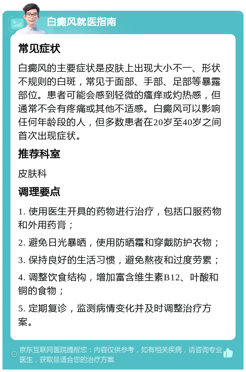 白癜风就医指南 常见症状 白癜风的主要症状是皮肤上出现大小不一、形状不规则的白斑，常见于面部、手部、足部等暴露部位。患者可能会感到轻微的瘙痒或灼热感，但通常不会有疼痛或其他不适感。白癜风可以影响任何年龄段的人，但多数患者在20岁至40岁之间首次出现症状。 推荐科室 皮肤科 调理要点 1. 使用医生开具的药物进行治疗，包括口服药物和外用药膏； 2. 避免日光暴晒，使用防晒霜和穿戴防护衣物； 3. 保持良好的生活习惯，避免熬夜和过度劳累； 4. 调整饮食结构，增加富含维生素B12、叶酸和铜的食物； 5. 定期复诊，监测病情变化并及时调整治疗方案。