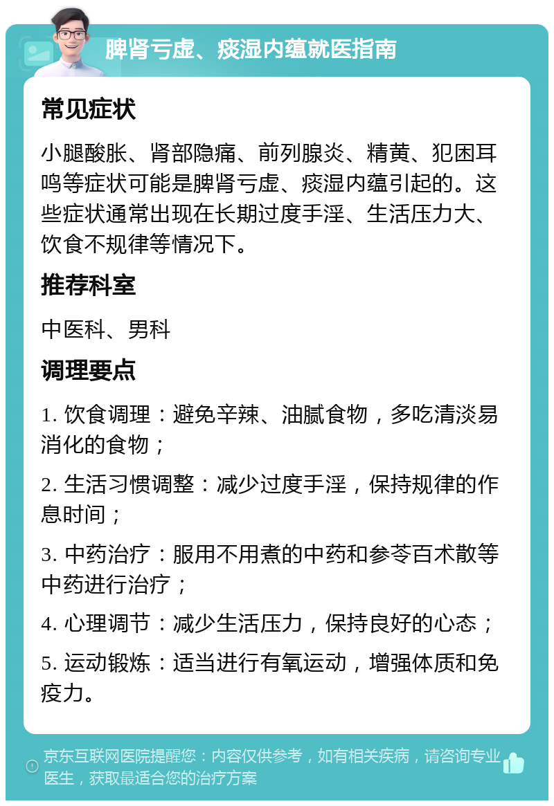 脾肾亏虚、痰湿内蕴就医指南 常见症状 小腿酸胀、肾部隐痛、前列腺炎、精黄、犯困耳鸣等症状可能是脾肾亏虚、痰湿内蕴引起的。这些症状通常出现在长期过度手淫、生活压力大、饮食不规律等情况下。 推荐科室 中医科、男科 调理要点 1. 饮食调理：避免辛辣、油腻食物，多吃清淡易消化的食物； 2. 生活习惯调整：减少过度手淫，保持规律的作息时间； 3. 中药治疗：服用不用煮的中药和参苓百术散等中药进行治疗； 4. 心理调节：减少生活压力，保持良好的心态； 5. 运动锻炼：适当进行有氧运动，增强体质和免疫力。