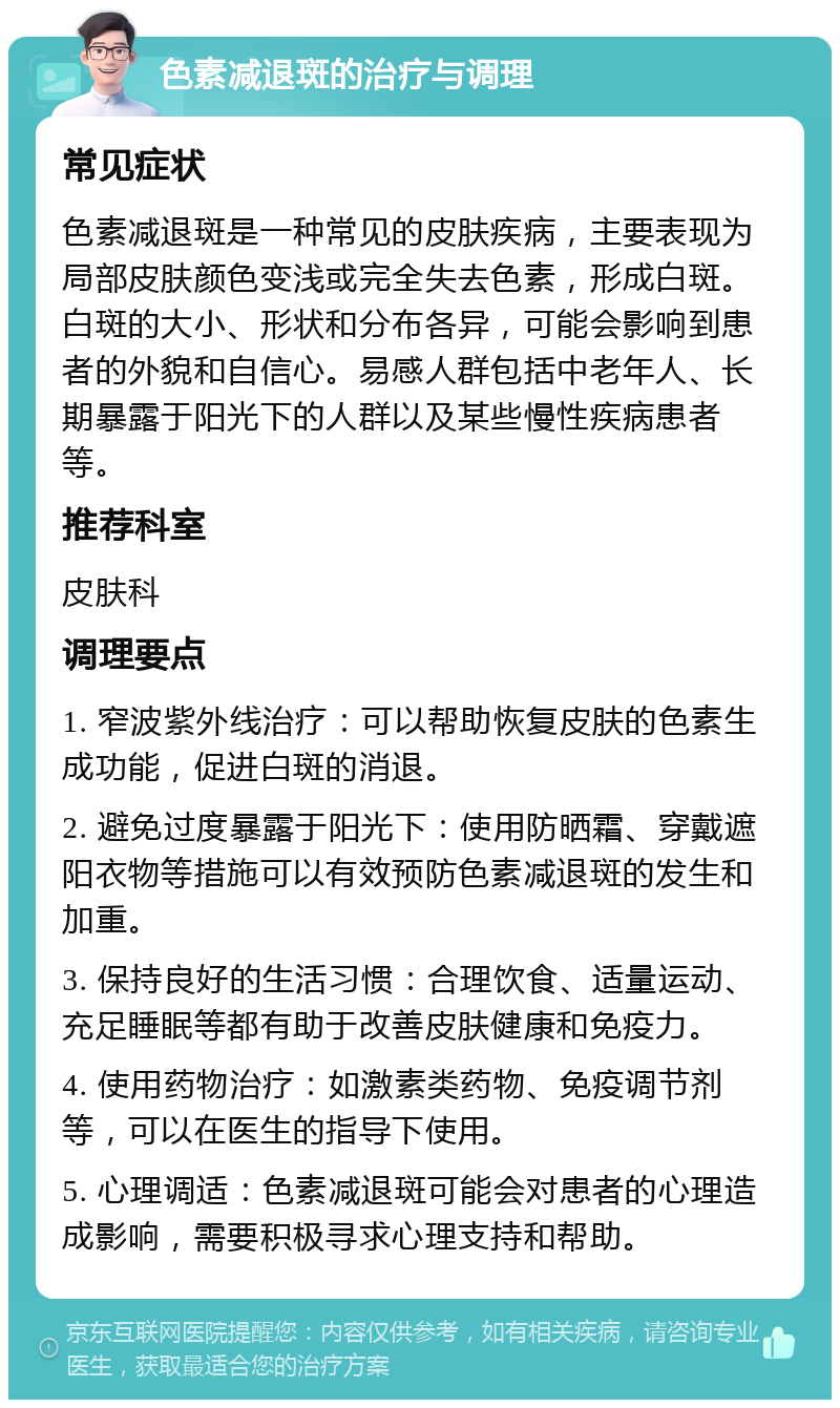 色素减退斑的治疗与调理 常见症状 色素减退斑是一种常见的皮肤疾病，主要表现为局部皮肤颜色变浅或完全失去色素，形成白斑。白斑的大小、形状和分布各异，可能会影响到患者的外貌和自信心。易感人群包括中老年人、长期暴露于阳光下的人群以及某些慢性疾病患者等。 推荐科室 皮肤科 调理要点 1. 窄波紫外线治疗：可以帮助恢复皮肤的色素生成功能，促进白斑的消退。 2. 避免过度暴露于阳光下：使用防晒霜、穿戴遮阳衣物等措施可以有效预防色素减退斑的发生和加重。 3. 保持良好的生活习惯：合理饮食、适量运动、充足睡眠等都有助于改善皮肤健康和免疫力。 4. 使用药物治疗：如激素类药物、免疫调节剂等，可以在医生的指导下使用。 5. 心理调适：色素减退斑可能会对患者的心理造成影响，需要积极寻求心理支持和帮助。