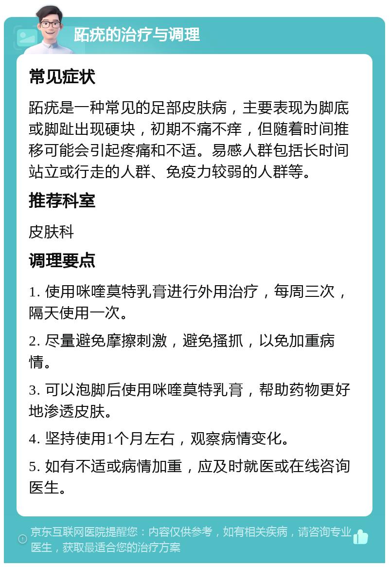 跖疣的治疗与调理 常见症状 跖疣是一种常见的足部皮肤病，主要表现为脚底或脚趾出现硬块，初期不痛不痒，但随着时间推移可能会引起疼痛和不适。易感人群包括长时间站立或行走的人群、免疫力较弱的人群等。 推荐科室 皮肤科 调理要点 1. 使用咪喹莫特乳膏进行外用治疗，每周三次，隔天使用一次。 2. 尽量避免摩擦刺激，避免搔抓，以免加重病情。 3. 可以泡脚后使用咪喹莫特乳膏，帮助药物更好地渗透皮肤。 4. 坚持使用1个月左右，观察病情变化。 5. 如有不适或病情加重，应及时就医或在线咨询医生。