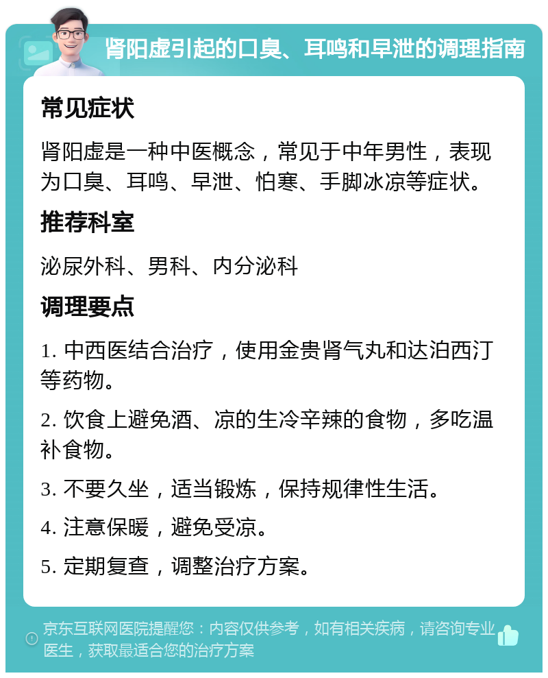 肾阳虚引起的口臭、耳鸣和早泄的调理指南 常见症状 肾阳虚是一种中医概念，常见于中年男性，表现为口臭、耳鸣、早泄、怕寒、手脚冰凉等症状。 推荐科室 泌尿外科、男科、内分泌科 调理要点 1. 中西医结合治疗，使用金贵肾气丸和达泊西汀等药物。 2. 饮食上避免酒、凉的生冷辛辣的食物，多吃温补食物。 3. 不要久坐，适当锻炼，保持规律性生活。 4. 注意保暖，避免受凉。 5. 定期复查，调整治疗方案。