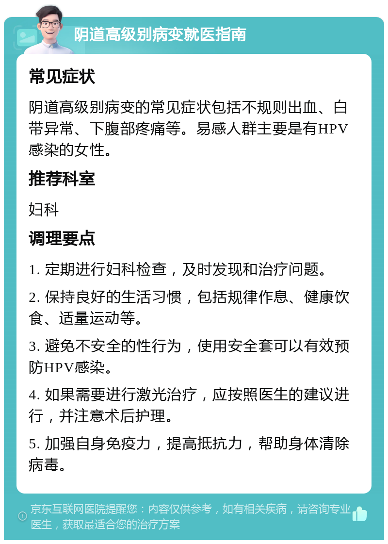 阴道高级别病变就医指南 常见症状 阴道高级别病变的常见症状包括不规则出血、白带异常、下腹部疼痛等。易感人群主要是有HPV感染的女性。 推荐科室 妇科 调理要点 1. 定期进行妇科检查，及时发现和治疗问题。 2. 保持良好的生活习惯，包括规律作息、健康饮食、适量运动等。 3. 避免不安全的性行为，使用安全套可以有效预防HPV感染。 4. 如果需要进行激光治疗，应按照医生的建议进行，并注意术后护理。 5. 加强自身免疫力，提高抵抗力，帮助身体清除病毒。