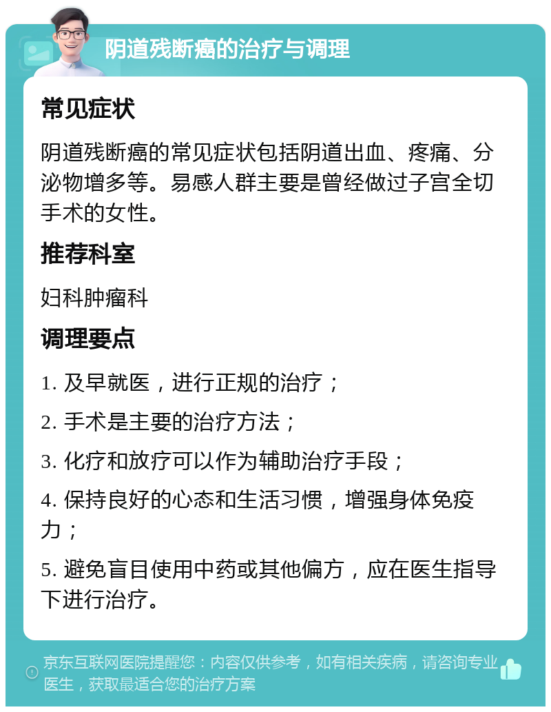 阴道残断癌的治疗与调理 常见症状 阴道残断癌的常见症状包括阴道出血、疼痛、分泌物增多等。易感人群主要是曾经做过子宫全切手术的女性。 推荐科室 妇科肿瘤科 调理要点 1. 及早就医，进行正规的治疗； 2. 手术是主要的治疗方法； 3. 化疗和放疗可以作为辅助治疗手段； 4. 保持良好的心态和生活习惯，增强身体免疫力； 5. 避免盲目使用中药或其他偏方，应在医生指导下进行治疗。