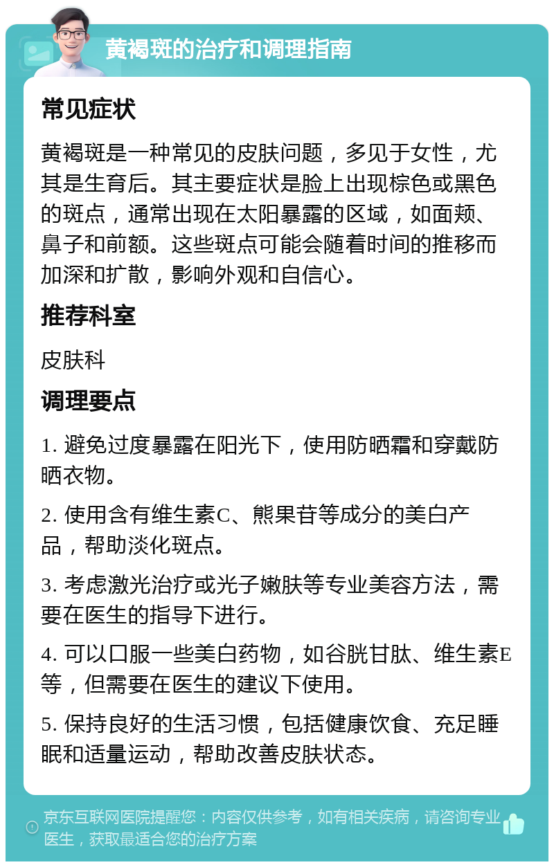 黄褐斑的治疗和调理指南 常见症状 黄褐斑是一种常见的皮肤问题，多见于女性，尤其是生育后。其主要症状是脸上出现棕色或黑色的斑点，通常出现在太阳暴露的区域，如面颊、鼻子和前额。这些斑点可能会随着时间的推移而加深和扩散，影响外观和自信心。 推荐科室 皮肤科 调理要点 1. 避免过度暴露在阳光下，使用防晒霜和穿戴防晒衣物。 2. 使用含有维生素C、熊果苷等成分的美白产品，帮助淡化斑点。 3. 考虑激光治疗或光子嫩肤等专业美容方法，需要在医生的指导下进行。 4. 可以口服一些美白药物，如谷胱甘肽、维生素E等，但需要在医生的建议下使用。 5. 保持良好的生活习惯，包括健康饮食、充足睡眠和适量运动，帮助改善皮肤状态。