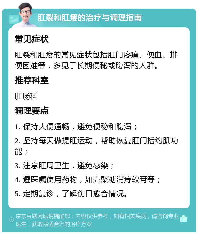 肛裂和肛瘘的治疗与调理指南 常见症状 肛裂和肛瘘的常见症状包括肛门疼痛、便血、排便困难等，多见于长期便秘或腹泻的人群。 推荐科室 肛肠科 调理要点 1. 保持大便通畅，避免便秘和腹泻； 2. 坚持每天做提肛运动，帮助恢复肛门括约肌功能； 3. 注意肛周卫生，避免感染； 4. 遵医嘱使用药物，如壳聚糖消痔软膏等； 5. 定期复诊，了解伤口愈合情况。