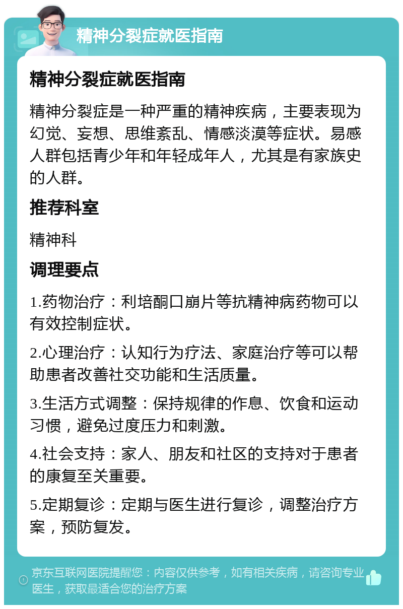 精神分裂症就医指南 精神分裂症就医指南 精神分裂症是一种严重的精神疾病，主要表现为幻觉、妄想、思维紊乱、情感淡漠等症状。易感人群包括青少年和年轻成年人，尤其是有家族史的人群。 推荐科室 精神科 调理要点 1.药物治疗：利培酮口崩片等抗精神病药物可以有效控制症状。 2.心理治疗：认知行为疗法、家庭治疗等可以帮助患者改善社交功能和生活质量。 3.生活方式调整：保持规律的作息、饮食和运动习惯，避免过度压力和刺激。 4.社会支持：家人、朋友和社区的支持对于患者的康复至关重要。 5.定期复诊：定期与医生进行复诊，调整治疗方案，预防复发。