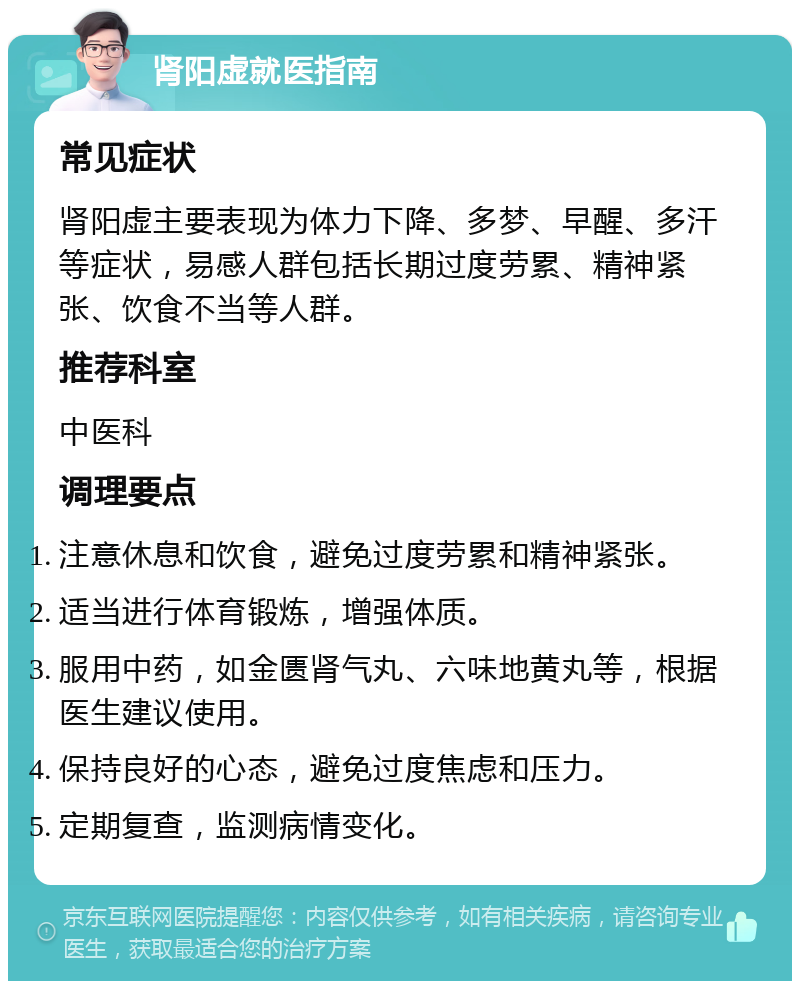 肾阳虚就医指南 常见症状 肾阳虚主要表现为体力下降、多梦、早醒、多汗等症状，易感人群包括长期过度劳累、精神紧张、饮食不当等人群。 推荐科室 中医科 调理要点 注意休息和饮食，避免过度劳累和精神紧张。 适当进行体育锻炼，增强体质。 服用中药，如金匮肾气丸、六味地黄丸等，根据医生建议使用。 保持良好的心态，避免过度焦虑和压力。 定期复查，监测病情变化。