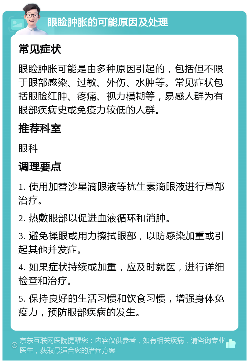 眼睑肿胀的可能原因及处理 常见症状 眼睑肿胀可能是由多种原因引起的，包括但不限于眼部感染、过敏、外伤、水肿等。常见症状包括眼睑红肿、疼痛、视力模糊等，易感人群为有眼部疾病史或免疫力较低的人群。 推荐科室 眼科 调理要点 1. 使用加替沙星滴眼液等抗生素滴眼液进行局部治疗。 2. 热敷眼部以促进血液循环和消肿。 3. 避免揉眼或用力擦拭眼部，以防感染加重或引起其他并发症。 4. 如果症状持续或加重，应及时就医，进行详细检查和治疗。 5. 保持良好的生活习惯和饮食习惯，增强身体免疫力，预防眼部疾病的发生。