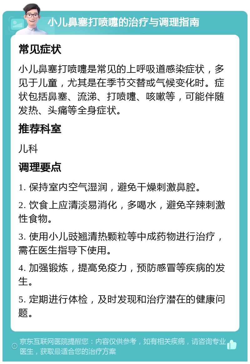 小儿鼻塞打喷嚏的治疗与调理指南 常见症状 小儿鼻塞打喷嚏是常见的上呼吸道感染症状，多见于儿童，尤其是在季节交替或气候变化时。症状包括鼻塞、流涕、打喷嚏、咳嗽等，可能伴随发热、头痛等全身症状。 推荐科室 儿科 调理要点 1. 保持室内空气湿润，避免干燥刺激鼻腔。 2. 饮食上应清淡易消化，多喝水，避免辛辣刺激性食物。 3. 使用小儿豉翘清热颗粒等中成药物进行治疗，需在医生指导下使用。 4. 加强锻炼，提高免疫力，预防感冒等疾病的发生。 5. 定期进行体检，及时发现和治疗潜在的健康问题。