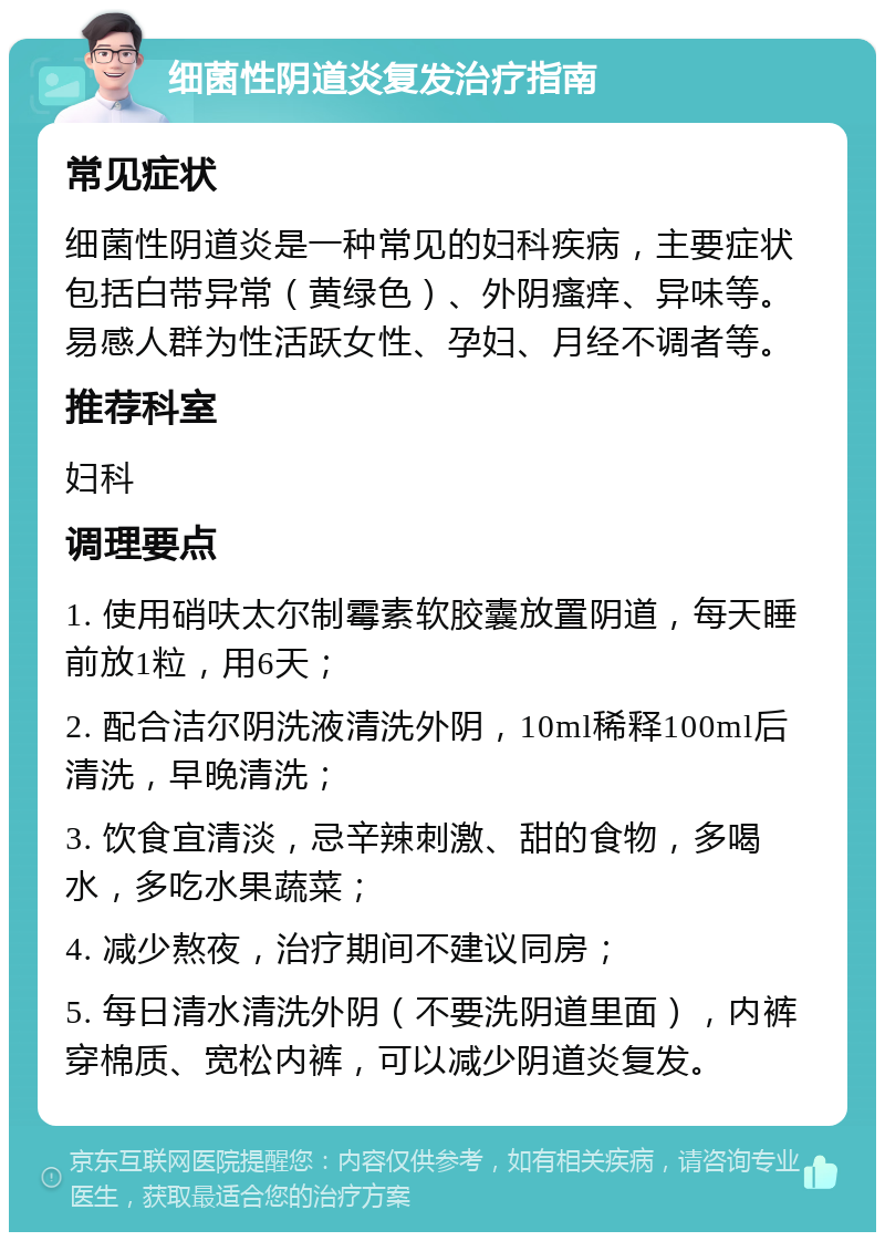 细菌性阴道炎复发治疗指南 常见症状 细菌性阴道炎是一种常见的妇科疾病，主要症状包括白带异常（黄绿色）、外阴瘙痒、异味等。易感人群为性活跃女性、孕妇、月经不调者等。 推荐科室 妇科 调理要点 1. 使用硝呋太尔制霉素软胶囊放置阴道，每天睡前放1粒，用6天； 2. 配合洁尔阴洗液清洗外阴，10ml稀释100ml后清洗，早晚清洗； 3. 饮食宜清淡，忌辛辣刺激、甜的食物，多喝水，多吃水果蔬菜； 4. 减少熬夜，治疗期间不建议同房； 5. 每日清水清洗外阴（不要洗阴道里面），内裤穿棉质、宽松内裤，可以减少阴道炎复发。