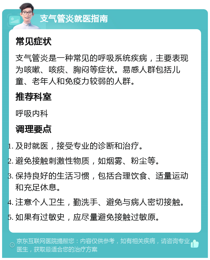 支气管炎就医指南 常见症状 支气管炎是一种常见的呼吸系统疾病，主要表现为咳嗽、咳痰、胸闷等症状。易感人群包括儿童、老年人和免疫力较弱的人群。 推荐科室 呼吸内科 调理要点 及时就医，接受专业的诊断和治疗。 避免接触刺激性物质，如烟雾、粉尘等。 保持良好的生活习惯，包括合理饮食、适量运动和充足休息。 注意个人卫生，勤洗手、避免与病人密切接触。 如果有过敏史，应尽量避免接触过敏原。