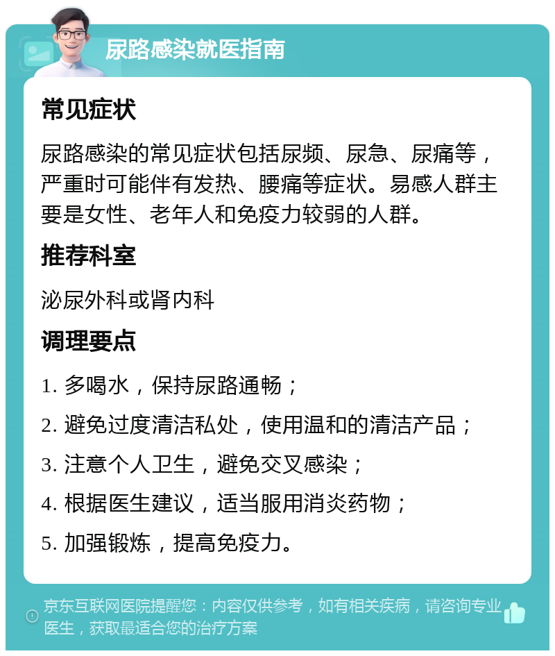 尿路感染就医指南 常见症状 尿路感染的常见症状包括尿频、尿急、尿痛等，严重时可能伴有发热、腰痛等症状。易感人群主要是女性、老年人和免疫力较弱的人群。 推荐科室 泌尿外科或肾内科 调理要点 1. 多喝水，保持尿路通畅； 2. 避免过度清洁私处，使用温和的清洁产品； 3. 注意个人卫生，避免交叉感染； 4. 根据医生建议，适当服用消炎药物； 5. 加强锻炼，提高免疫力。