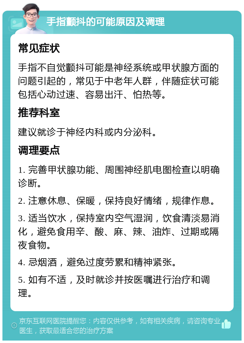 手指颤抖的可能原因及调理 常见症状 手指不自觉颤抖可能是神经系统或甲状腺方面的问题引起的，常见于中老年人群，伴随症状可能包括心动过速、容易出汗、怕热等。 推荐科室 建议就诊于神经内科或内分泌科。 调理要点 1. 完善甲状腺功能、周围神经肌电图检查以明确诊断。 2. 注意休息、保暖，保持良好情绪，规律作息。 3. 适当饮水，保持室内空气湿润，饮食清淡易消化，避免食用辛、酸、麻、辣、油炸、过期或隔夜食物。 4. 忌烟酒，避免过度劳累和精神紧张。 5. 如有不适，及时就诊并按医嘱进行治疗和调理。