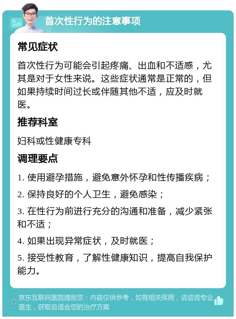 首次性行为的注意事项 常见症状 首次性行为可能会引起疼痛、出血和不适感，尤其是对于女性来说。这些症状通常是正常的，但如果持续时间过长或伴随其他不适，应及时就医。 推荐科室 妇科或性健康专科 调理要点 1. 使用避孕措施，避免意外怀孕和性传播疾病； 2. 保持良好的个人卫生，避免感染； 3. 在性行为前进行充分的沟通和准备，减少紧张和不适； 4. 如果出现异常症状，及时就医； 5. 接受性教育，了解性健康知识，提高自我保护能力。