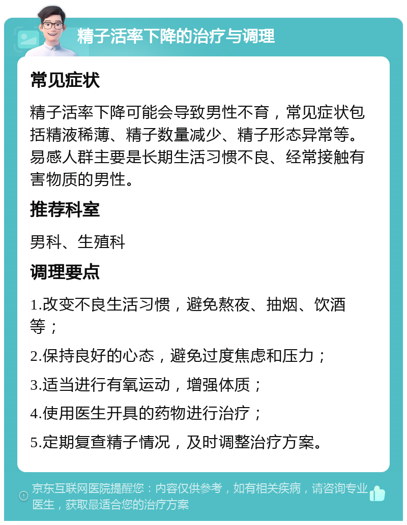 精子活率下降的治疗与调理 常见症状 精子活率下降可能会导致男性不育，常见症状包括精液稀薄、精子数量减少、精子形态异常等。易感人群主要是长期生活习惯不良、经常接触有害物质的男性。 推荐科室 男科、生殖科 调理要点 1.改变不良生活习惯，避免熬夜、抽烟、饮酒等； 2.保持良好的心态，避免过度焦虑和压力； 3.适当进行有氧运动，增强体质； 4.使用医生开具的药物进行治疗； 5.定期复查精子情况，及时调整治疗方案。