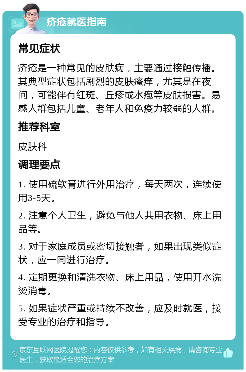 疥疮就医指南 常见症状 疥疮是一种常见的皮肤病，主要通过接触传播。其典型症状包括剧烈的皮肤瘙痒，尤其是在夜间，可能伴有红斑、丘疹或水疱等皮肤损害。易感人群包括儿童、老年人和免疫力较弱的人群。 推荐科室 皮肤科 调理要点 1. 使用硫软膏进行外用治疗，每天两次，连续使用3-5天。 2. 注意个人卫生，避免与他人共用衣物、床上用品等。 3. 对于家庭成员或密切接触者，如果出现类似症状，应一同进行治疗。 4. 定期更换和清洗衣物、床上用品，使用开水洗烫消毒。 5. 如果症状严重或持续不改善，应及时就医，接受专业的治疗和指导。