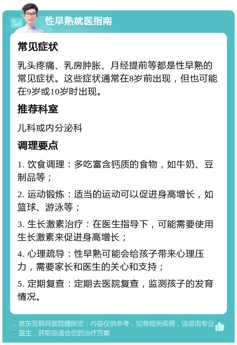 性早熟就医指南 常见症状 乳头疼痛、乳房肿胀、月经提前等都是性早熟的常见症状。这些症状通常在8岁前出现，但也可能在9岁或10岁时出现。 推荐科室 儿科或内分泌科 调理要点 1. 饮食调理：多吃富含钙质的食物，如牛奶、豆制品等； 2. 运动锻炼：适当的运动可以促进身高增长，如篮球、游泳等； 3. 生长激素治疗：在医生指导下，可能需要使用生长激素来促进身高增长； 4. 心理疏导：性早熟可能会给孩子带来心理压力，需要家长和医生的关心和支持； 5. 定期复查：定期去医院复查，监测孩子的发育情况。