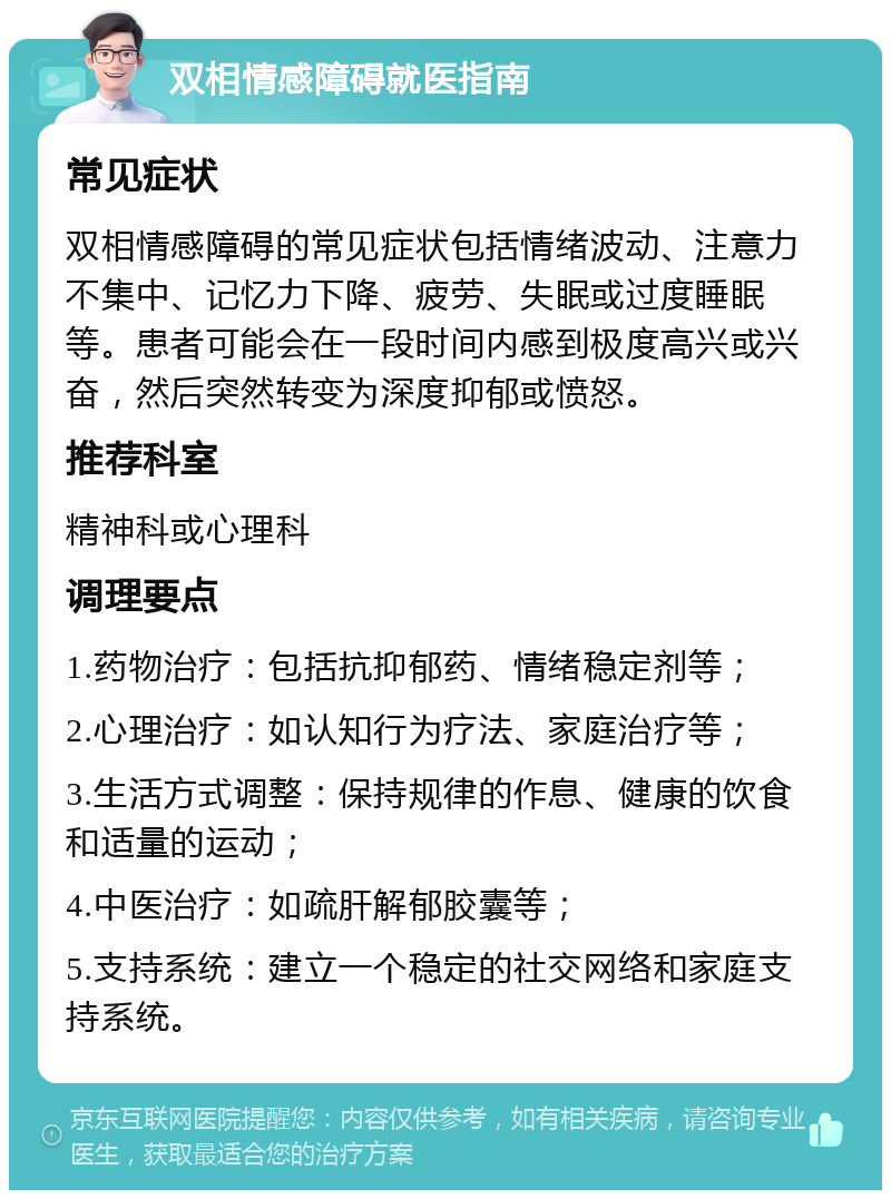 双相情感障碍就医指南 常见症状 双相情感障碍的常见症状包括情绪波动、注意力不集中、记忆力下降、疲劳、失眠或过度睡眠等。患者可能会在一段时间内感到极度高兴或兴奋，然后突然转变为深度抑郁或愤怒。 推荐科室 精神科或心理科 调理要点 1.药物治疗：包括抗抑郁药、情绪稳定剂等； 2.心理治疗：如认知行为疗法、家庭治疗等； 3.生活方式调整：保持规律的作息、健康的饮食和适量的运动； 4.中医治疗：如疏肝解郁胶囊等； 5.支持系统：建立一个稳定的社交网络和家庭支持系统。