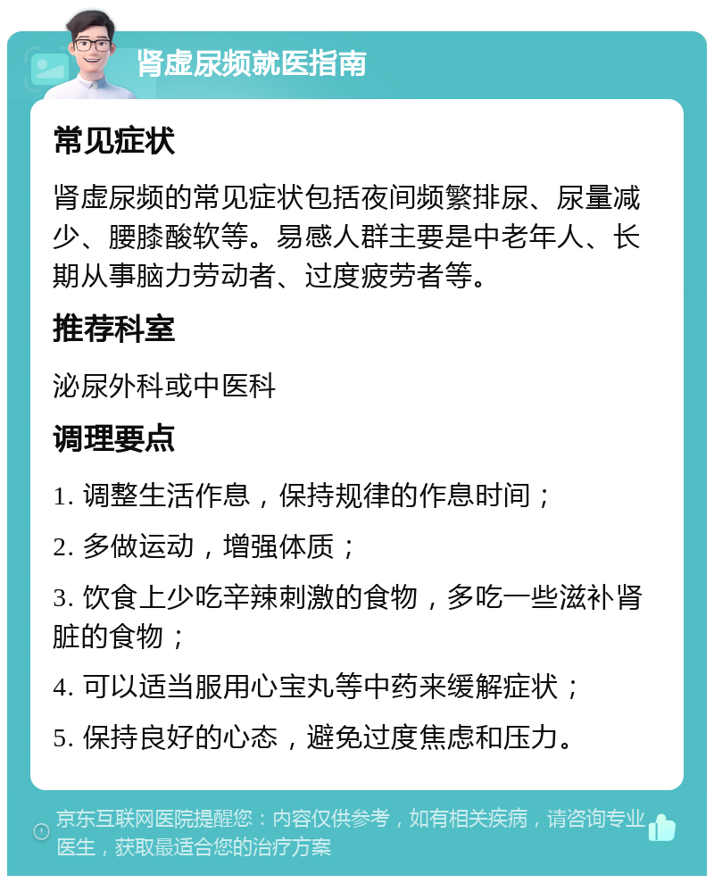 肾虚尿频就医指南 常见症状 肾虚尿频的常见症状包括夜间频繁排尿、尿量减少、腰膝酸软等。易感人群主要是中老年人、长期从事脑力劳动者、过度疲劳者等。 推荐科室 泌尿外科或中医科 调理要点 1. 调整生活作息，保持规律的作息时间； 2. 多做运动，增强体质； 3. 饮食上少吃辛辣刺激的食物，多吃一些滋补肾脏的食物； 4. 可以适当服用心宝丸等中药来缓解症状； 5. 保持良好的心态，避免过度焦虑和压力。