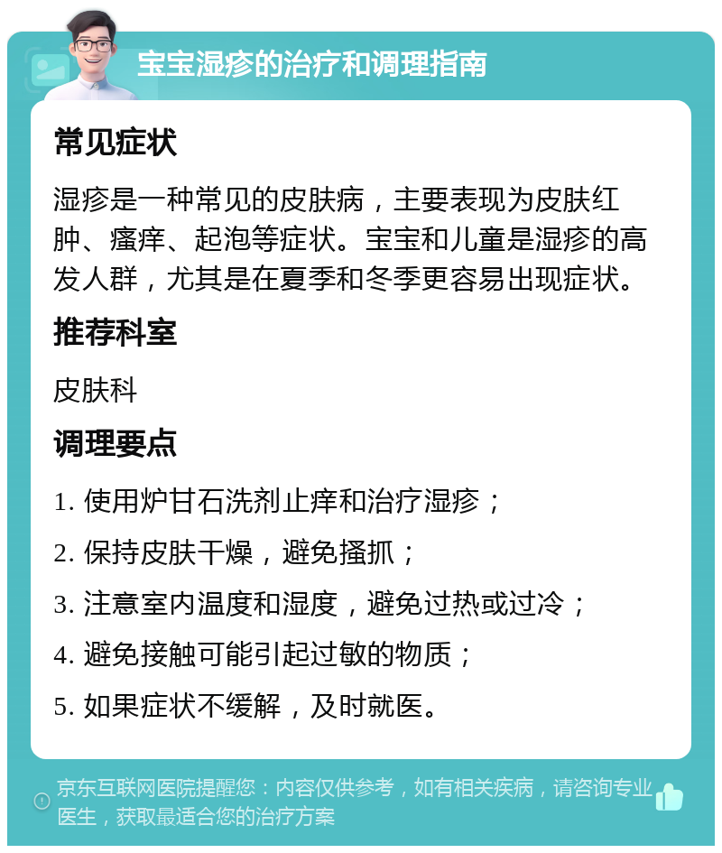 宝宝湿疹的治疗和调理指南 常见症状 湿疹是一种常见的皮肤病，主要表现为皮肤红肿、瘙痒、起泡等症状。宝宝和儿童是湿疹的高发人群，尤其是在夏季和冬季更容易出现症状。 推荐科室 皮肤科 调理要点 1. 使用炉甘石洗剂止痒和治疗湿疹； 2. 保持皮肤干燥，避免搔抓； 3. 注意室内温度和湿度，避免过热或过冷； 4. 避免接触可能引起过敏的物质； 5. 如果症状不缓解，及时就医。