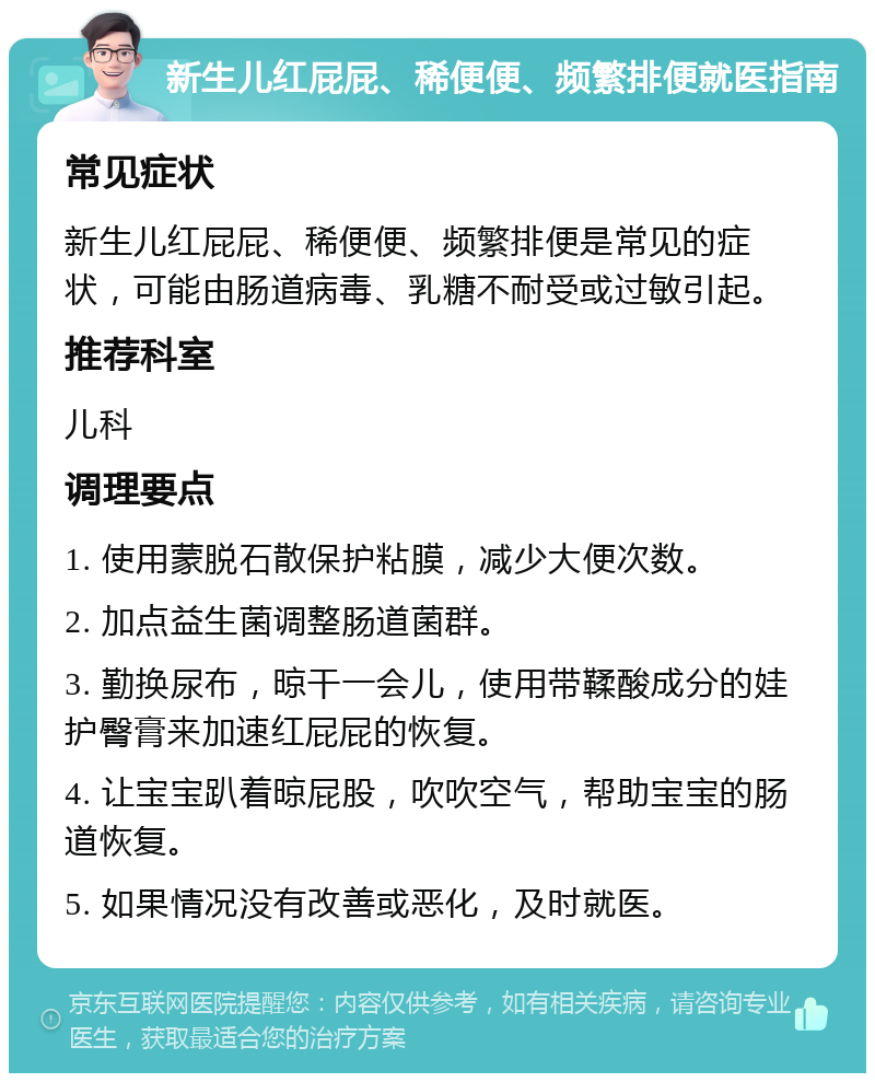 新生儿红屁屁、稀便便、频繁排便就医指南 常见症状 新生儿红屁屁、稀便便、频繁排便是常见的症状，可能由肠道病毒、乳糖不耐受或过敏引起。 推荐科室 儿科 调理要点 1. 使用蒙脱石散保护粘膜，减少大便次数。 2. 加点益生菌调整肠道菌群。 3. 勤换尿布，晾干一会儿，使用带鞣酸成分的娃护臀膏来加速红屁屁的恢复。 4. 让宝宝趴着晾屁股，吹吹空气，帮助宝宝的肠道恢复。 5. 如果情况没有改善或恶化，及时就医。