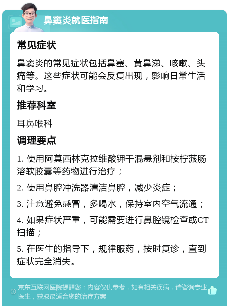 鼻窦炎就医指南 常见症状 鼻窦炎的常见症状包括鼻塞、黄鼻涕、咳嗽、头痛等。这些症状可能会反复出现，影响日常生活和学习。 推荐科室 耳鼻喉科 调理要点 1. 使用阿莫西林克拉维酸钾干混悬剂和桉柠蒎肠溶软胶囊等药物进行治疗； 2. 使用鼻腔冲洗器清洁鼻腔，减少炎症； 3. 注意避免感冒，多喝水，保持室内空气流通； 4. 如果症状严重，可能需要进行鼻腔镜检查或CT扫描； 5. 在医生的指导下，规律服药，按时复诊，直到症状完全消失。