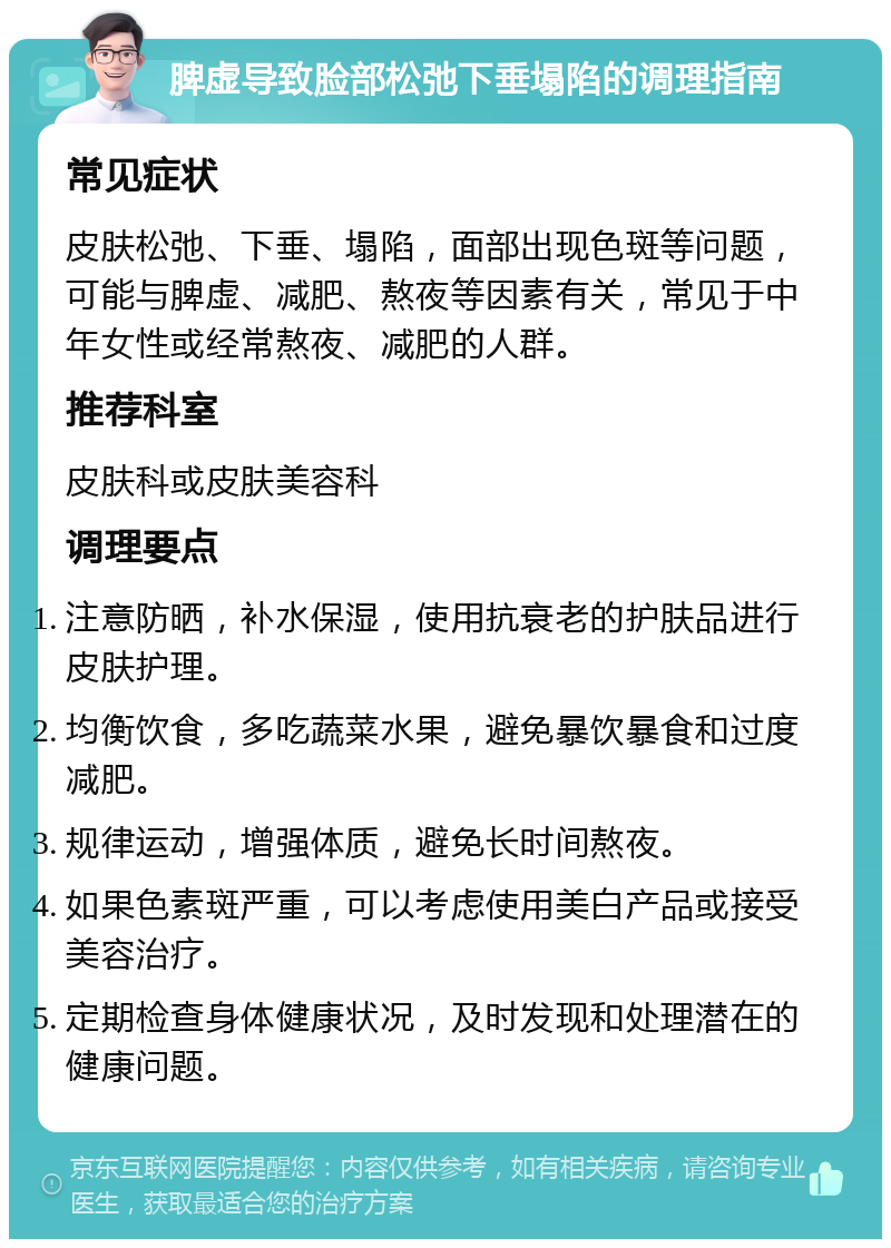 脾虚导致脸部松弛下垂塌陷的调理指南 常见症状 皮肤松弛、下垂、塌陷，面部出现色斑等问题，可能与脾虚、减肥、熬夜等因素有关，常见于中年女性或经常熬夜、减肥的人群。 推荐科室 皮肤科或皮肤美容科 调理要点 注意防晒，补水保湿，使用抗衰老的护肤品进行皮肤护理。 均衡饮食，多吃蔬菜水果，避免暴饮暴食和过度减肥。 规律运动，增强体质，避免长时间熬夜。 如果色素斑严重，可以考虑使用美白产品或接受美容治疗。 定期检查身体健康状况，及时发现和处理潜在的健康问题。