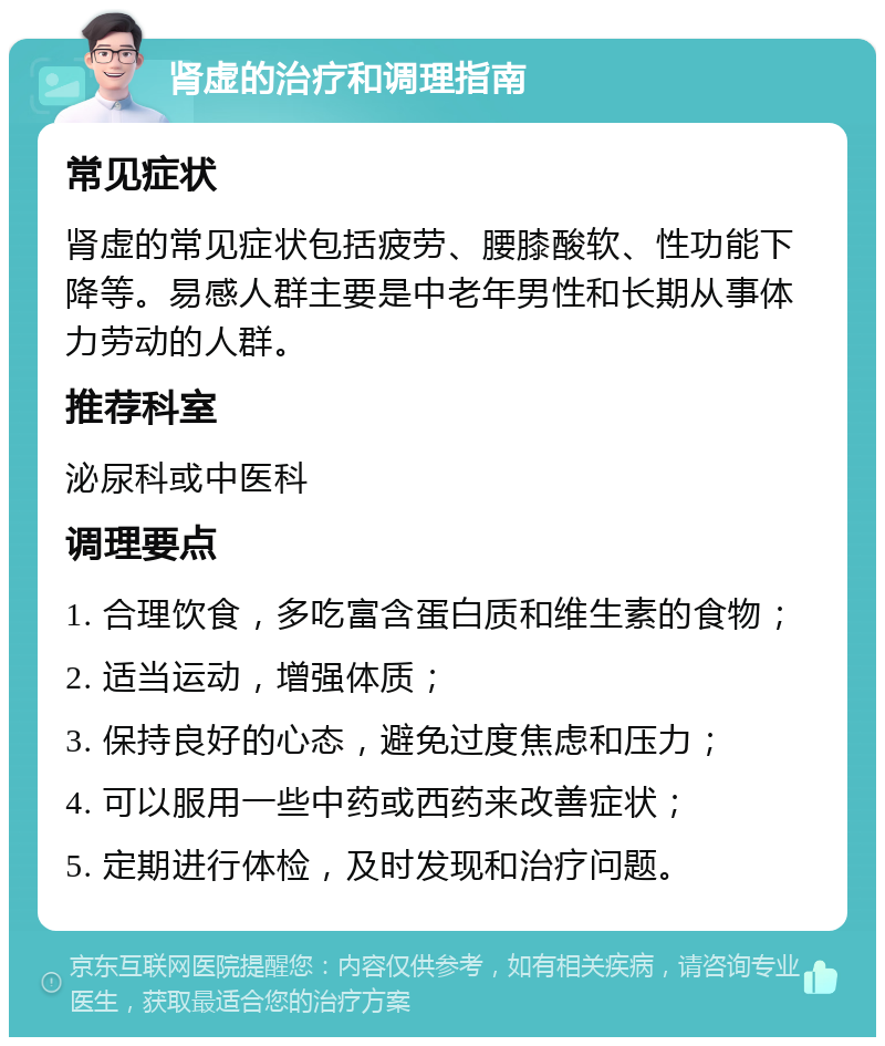 肾虚的治疗和调理指南 常见症状 肾虚的常见症状包括疲劳、腰膝酸软、性功能下降等。易感人群主要是中老年男性和长期从事体力劳动的人群。 推荐科室 泌尿科或中医科 调理要点 1. 合理饮食，多吃富含蛋白质和维生素的食物； 2. 适当运动，增强体质； 3. 保持良好的心态，避免过度焦虑和压力； 4. 可以服用一些中药或西药来改善症状； 5. 定期进行体检，及时发现和治疗问题。