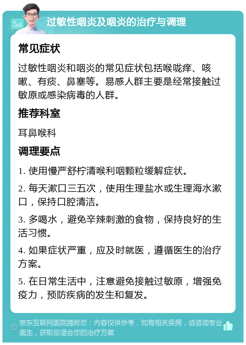 过敏性咽炎及咽炎的治疗与调理 常见症状 过敏性咽炎和咽炎的常见症状包括喉咙痒、咳嗽、有痰、鼻塞等。易感人群主要是经常接触过敏原或感染病毒的人群。 推荐科室 耳鼻喉科 调理要点 1. 使用慢严舒柠清喉利咽颗粒缓解症状。 2. 每天漱口三五次，使用生理盐水或生理海水漱口，保持口腔清洁。 3. 多喝水，避免辛辣刺激的食物，保持良好的生活习惯。 4. 如果症状严重，应及时就医，遵循医生的治疗方案。 5. 在日常生活中，注意避免接触过敏原，增强免疫力，预防疾病的发生和复发。