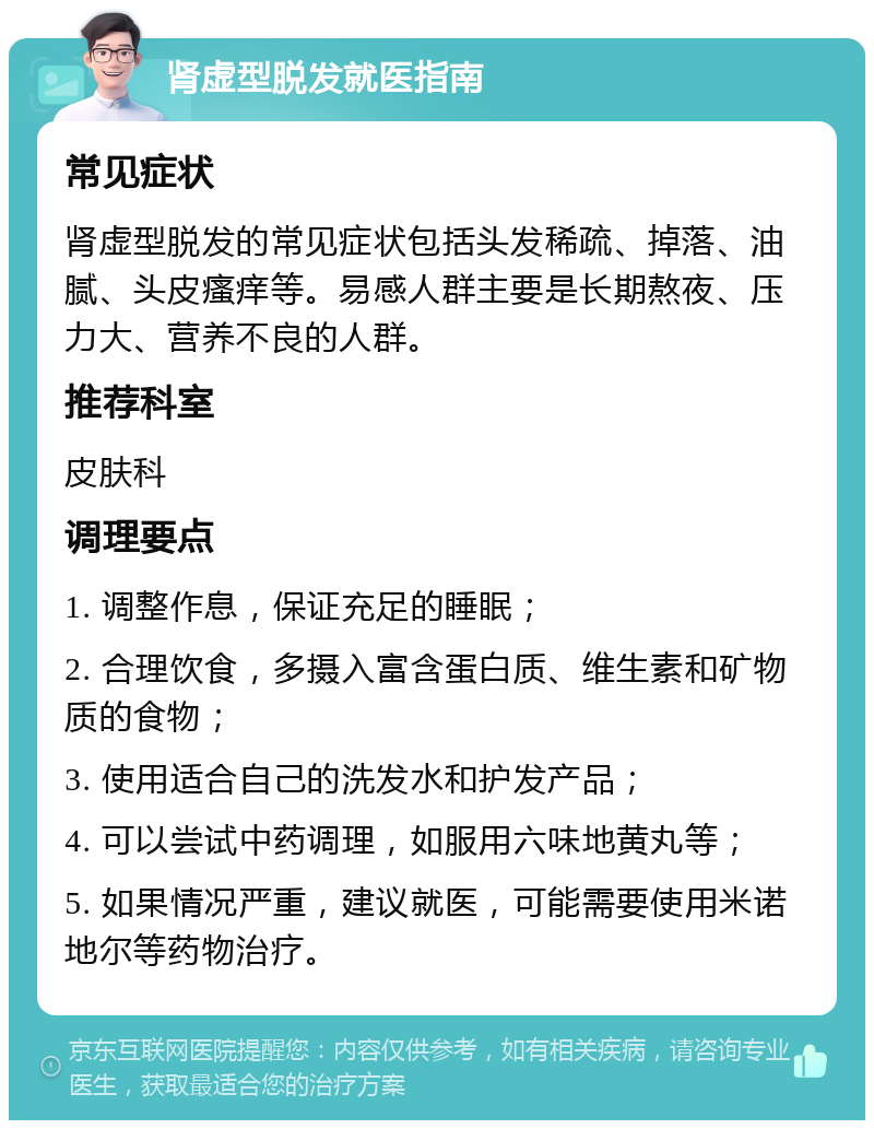 肾虚型脱发就医指南 常见症状 肾虚型脱发的常见症状包括头发稀疏、掉落、油腻、头皮瘙痒等。易感人群主要是长期熬夜、压力大、营养不良的人群。 推荐科室 皮肤科 调理要点 1. 调整作息，保证充足的睡眠； 2. 合理饮食，多摄入富含蛋白质、维生素和矿物质的食物； 3. 使用适合自己的洗发水和护发产品； 4. 可以尝试中药调理，如服用六味地黄丸等； 5. 如果情况严重，建议就医，可能需要使用米诺地尔等药物治疗。