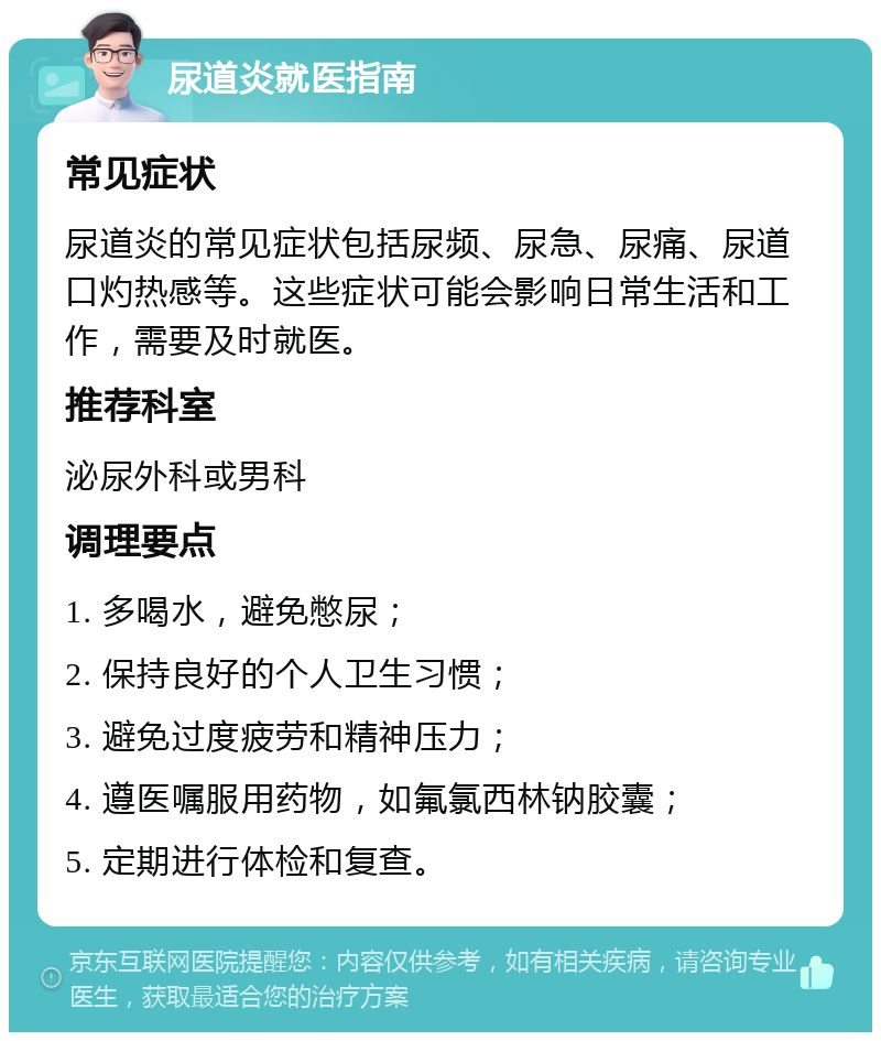 尿道炎就医指南 常见症状 尿道炎的常见症状包括尿频、尿急、尿痛、尿道口灼热感等。这些症状可能会影响日常生活和工作，需要及时就医。 推荐科室 泌尿外科或男科 调理要点 1. 多喝水，避免憋尿； 2. 保持良好的个人卫生习惯； 3. 避免过度疲劳和精神压力； 4. 遵医嘱服用药物，如氟氯西林钠胶囊； 5. 定期进行体检和复查。