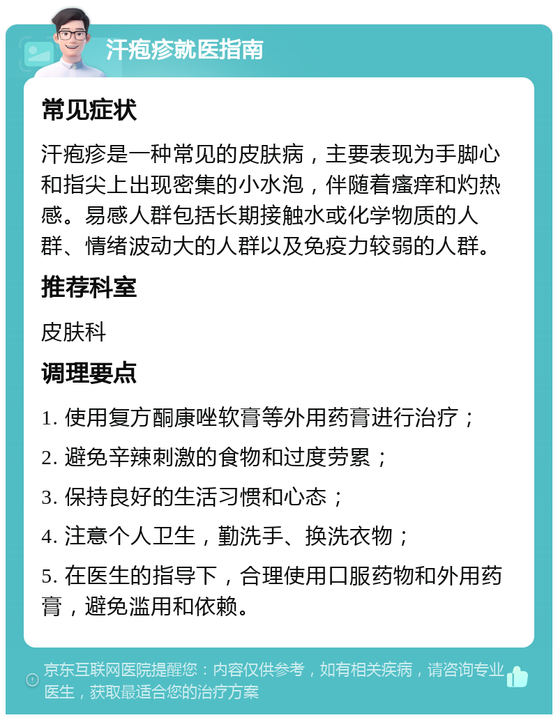 汗疱疹就医指南 常见症状 汗疱疹是一种常见的皮肤病，主要表现为手脚心和指尖上出现密集的小水泡，伴随着瘙痒和灼热感。易感人群包括长期接触水或化学物质的人群、情绪波动大的人群以及免疫力较弱的人群。 推荐科室 皮肤科 调理要点 1. 使用复方酮康唑软膏等外用药膏进行治疗； 2. 避免辛辣刺激的食物和过度劳累； 3. 保持良好的生活习惯和心态； 4. 注意个人卫生，勤洗手、换洗衣物； 5. 在医生的指导下，合理使用口服药物和外用药膏，避免滥用和依赖。