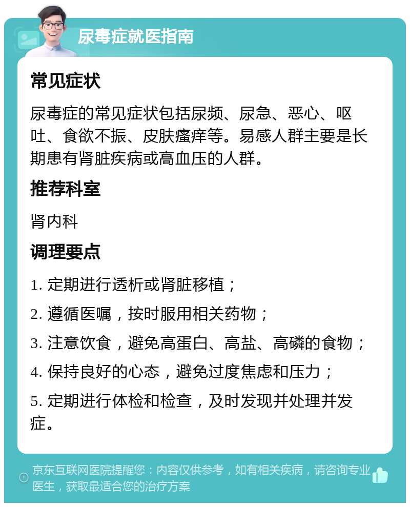 尿毒症就医指南 常见症状 尿毒症的常见症状包括尿频、尿急、恶心、呕吐、食欲不振、皮肤瘙痒等。易感人群主要是长期患有肾脏疾病或高血压的人群。 推荐科室 肾内科 调理要点 1. 定期进行透析或肾脏移植； 2. 遵循医嘱，按时服用相关药物； 3. 注意饮食，避免高蛋白、高盐、高磷的食物； 4. 保持良好的心态，避免过度焦虑和压力； 5. 定期进行体检和检查，及时发现并处理并发症。