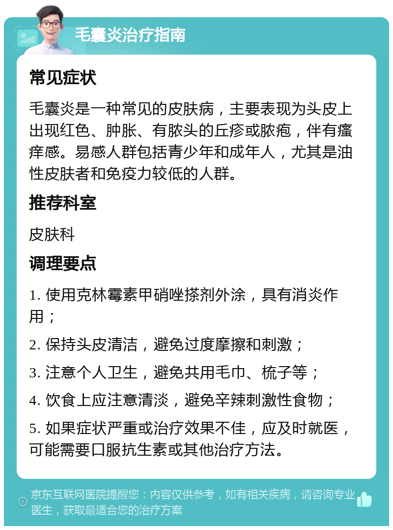 毛囊炎治疗指南 常见症状 毛囊炎是一种常见的皮肤病，主要表现为头皮上出现红色、肿胀、有脓头的丘疹或脓疱，伴有瘙痒感。易感人群包括青少年和成年人，尤其是油性皮肤者和免疫力较低的人群。 推荐科室 皮肤科 调理要点 1. 使用克林霉素甲硝唑搽剂外涂，具有消炎作用； 2. 保持头皮清洁，避免过度摩擦和刺激； 3. 注意个人卫生，避免共用毛巾、梳子等； 4. 饮食上应注意清淡，避免辛辣刺激性食物； 5. 如果症状严重或治疗效果不佳，应及时就医，可能需要口服抗生素或其他治疗方法。