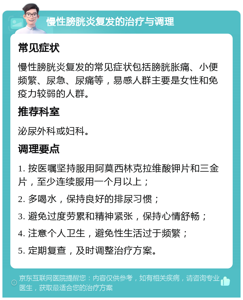 慢性膀胱炎复发的治疗与调理 常见症状 慢性膀胱炎复发的常见症状包括膀胱胀痛、小便频繁、尿急、尿痛等，易感人群主要是女性和免疫力较弱的人群。 推荐科室 泌尿外科或妇科。 调理要点 1. 按医嘱坚持服用阿莫西林克拉维酸钾片和三金片，至少连续服用一个月以上； 2. 多喝水，保持良好的排尿习惯； 3. 避免过度劳累和精神紧张，保持心情舒畅； 4. 注意个人卫生，避免性生活过于频繁； 5. 定期复查，及时调整治疗方案。