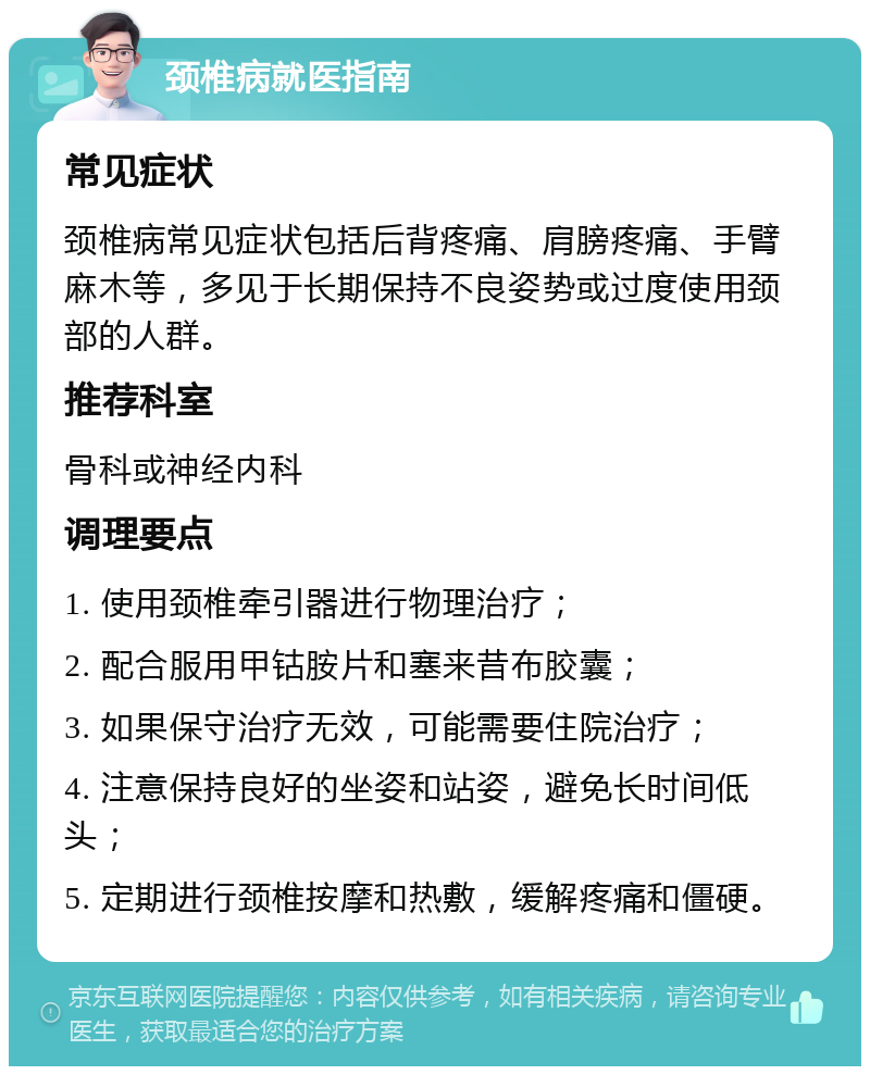 颈椎病就医指南 常见症状 颈椎病常见症状包括后背疼痛、肩膀疼痛、手臂麻木等，多见于长期保持不良姿势或过度使用颈部的人群。 推荐科室 骨科或神经内科 调理要点 1. 使用颈椎牵引器进行物理治疗； 2. 配合服用甲钴胺片和塞来昔布胶囊； 3. 如果保守治疗无效，可能需要住院治疗； 4. 注意保持良好的坐姿和站姿，避免长时间低头； 5. 定期进行颈椎按摩和热敷，缓解疼痛和僵硬。