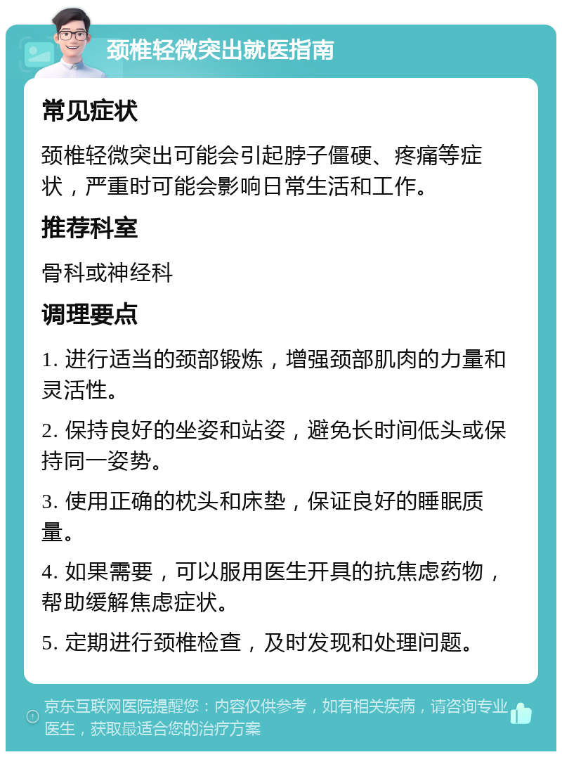 颈椎轻微突出就医指南 常见症状 颈椎轻微突出可能会引起脖子僵硬、疼痛等症状，严重时可能会影响日常生活和工作。 推荐科室 骨科或神经科 调理要点 1. 进行适当的颈部锻炼，增强颈部肌肉的力量和灵活性。 2. 保持良好的坐姿和站姿，避免长时间低头或保持同一姿势。 3. 使用正确的枕头和床垫，保证良好的睡眠质量。 4. 如果需要，可以服用医生开具的抗焦虑药物，帮助缓解焦虑症状。 5. 定期进行颈椎检查，及时发现和处理问题。