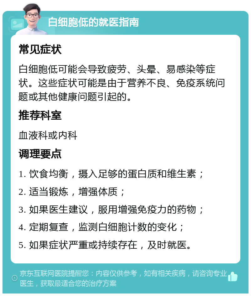 白细胞低的就医指南 常见症状 白细胞低可能会导致疲劳、头晕、易感染等症状。这些症状可能是由于营养不良、免疫系统问题或其他健康问题引起的。 推荐科室 血液科或内科 调理要点 1. 饮食均衡，摄入足够的蛋白质和维生素； 2. 适当锻炼，增强体质； 3. 如果医生建议，服用增强免疫力的药物； 4. 定期复查，监测白细胞计数的变化； 5. 如果症状严重或持续存在，及时就医。