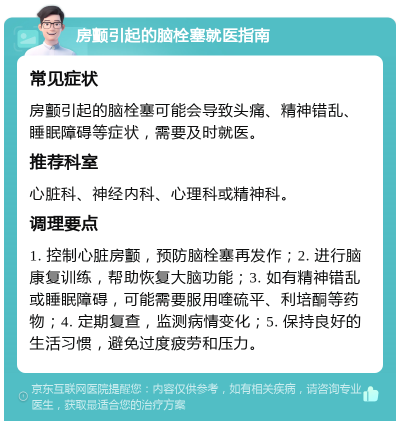 房颤引起的脑栓塞就医指南 常见症状 房颤引起的脑栓塞可能会导致头痛、精神错乱、睡眠障碍等症状，需要及时就医。 推荐科室 心脏科、神经内科、心理科或精神科。 调理要点 1. 控制心脏房颤，预防脑栓塞再发作；2. 进行脑康复训练，帮助恢复大脑功能；3. 如有精神错乱或睡眠障碍，可能需要服用喹硫平、利培酮等药物；4. 定期复查，监测病情变化；5. 保持良好的生活习惯，避免过度疲劳和压力。