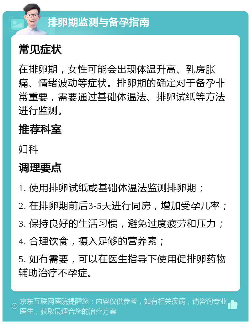 排卵期监测与备孕指南 常见症状 在排卵期，女性可能会出现体温升高、乳房胀痛、情绪波动等症状。排卵期的确定对于备孕非常重要，需要通过基础体温法、排卵试纸等方法进行监测。 推荐科室 妇科 调理要点 1. 使用排卵试纸或基础体温法监测排卵期； 2. 在排卵期前后3-5天进行同房，增加受孕几率； 3. 保持良好的生活习惯，避免过度疲劳和压力； 4. 合理饮食，摄入足够的营养素； 5. 如有需要，可以在医生指导下使用促排卵药物辅助治疗不孕症。