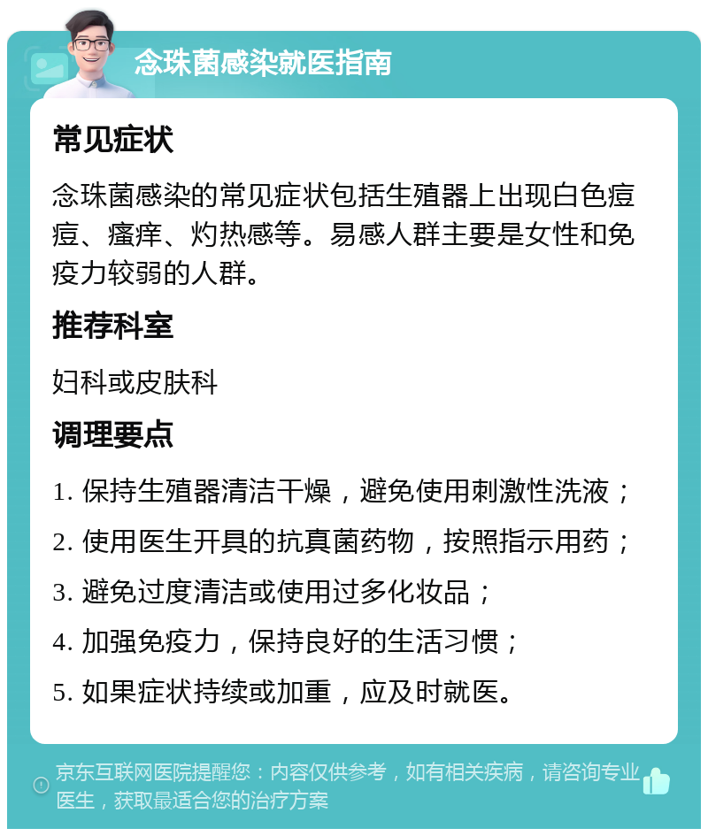 念珠菌感染就医指南 常见症状 念珠菌感染的常见症状包括生殖器上出现白色痘痘、瘙痒、灼热感等。易感人群主要是女性和免疫力较弱的人群。 推荐科室 妇科或皮肤科 调理要点 1. 保持生殖器清洁干燥，避免使用刺激性洗液； 2. 使用医生开具的抗真菌药物，按照指示用药； 3. 避免过度清洁或使用过多化妆品； 4. 加强免疫力，保持良好的生活习惯； 5. 如果症状持续或加重，应及时就医。