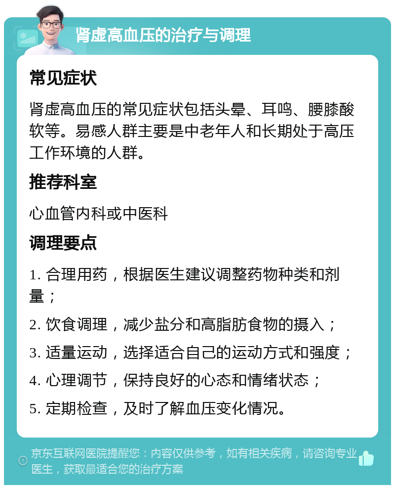 肾虚高血压的治疗与调理 常见症状 肾虚高血压的常见症状包括头晕、耳鸣、腰膝酸软等。易感人群主要是中老年人和长期处于高压工作环境的人群。 推荐科室 心血管内科或中医科 调理要点 1. 合理用药，根据医生建议调整药物种类和剂量； 2. 饮食调理，减少盐分和高脂肪食物的摄入； 3. 适量运动，选择适合自己的运动方式和强度； 4. 心理调节，保持良好的心态和情绪状态； 5. 定期检查，及时了解血压变化情况。